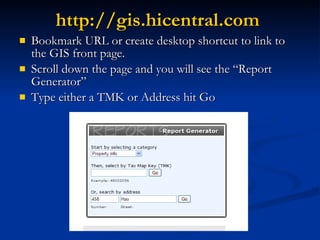 http://gis.hicentral.com   Bookmark URL or create desktop shortcut to link to the GIS front page. Scroll down the page and you will see the “Report Generator” Type either a TMK or Address hit Go 