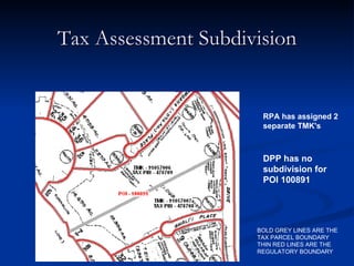 Tax Assessment Subdivision RPA has assigned 2 separate TMK's  BOLD GREY LINES ARE THE TAX PARCEL BOUNDARY  THIN RED LINES ARE THE REGULATORY BOUNDARY DPP has no subdivision for POI 100891 