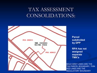 TAX ASSESSMENT CONSOLIDATIONS: BOLD GREY LINES ARE THE TAX PARCEL BOUNDARY, THIN RED LINES ARE THE REGULATORY BOUNDARY Parcel subdivided by DPP  RPA has not assigned separate TMK's  