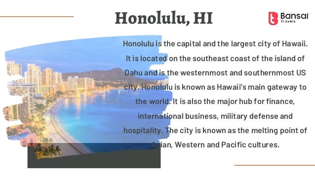 Honolulu is the capital and the largest city of Hawaii.
It is located on the southeast coast of the island of
Oahu and is the westernmost and southernmost US
city. Honolulu is known as Hawaii’s main gateway to
the world. It is also the major hub for finance,
international business, military defense and
hospitality. The city is known as the melting point of
Asian, Western and Pacific cultures.
Honolulu, HI
 