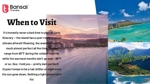 When to Visit
It’s honestly never a bad time to plan an Oahu
itinerary — the island has a year-round tropical
climate afterall! Meaning, the weather’s pretty
much almost perfect all the time. Temps
range from 80°F during the coldest months,
while the warmest months don’t go past ~88°F
or so. See, I told you — pretty darn perfect!
Expect temps to be a tad chillier at night once
the sun goes down. Nothing a light jacket can’t
fix!
 
