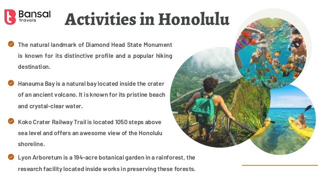 Activities in Honolulu
The natural landmark of Diamond Head State Monument
is known for its distinctive profile and a popular hiking
destination.
Koko Crater Railway Trail is located 1050 steps above
sea level and offers an awesome view of the Honolulu
shoreline.
Lyon Arboretum is a 194-acre botanical garden in a rainforest, the
research facility located inside works in preserving these forests.
Hanauma Bay is a natural bay located inside the crater
of an ancient volcano. It is known for its pristine beach
and crystal-clear water.
 