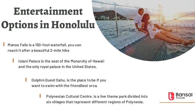 Entertainment
Options in Honolulu
Manoa Falls is a 150-foot waterfall, you can
reach it after a beautiful 2-mile hike
Iolani Palace is the seat of the Monarchy of Hawaii
and the only royal palace in the United States.
Dolphin Quest Oahu, is the place to be if you
want to swim with the friendliest orca.
Polynesian Cultural Centre, is a live theme park divided into
six villages that represent different regions of Polynesia.
 