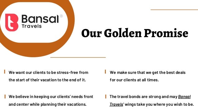 Our Golden Promise
We believe in keeping our clients’ needs front
and center while planning their vacations.
The travel bonds are strong and may Bansal
Travels’ wings take you where you wish to be.
We make sure that we get the best deals
for our clients at all times.
We want our clients to be stress-free from
the start of their vacation to the end of it.
 