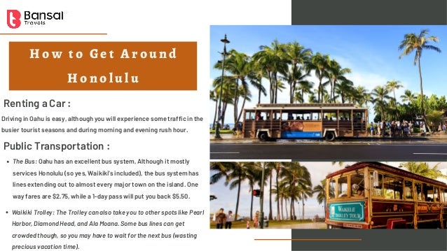 H o w t o G e t A r o u n d
H o n o l u l u
Renting a Car :
Driving in Oahu is easy, although you will experience some traffic in the
busier tourist seasons and during morning and evening rush hour.
Public Transportation :
The Bus: Oahu has an excellent bus system, Although it mostly
services Honolulu (so yes, Waikiki’s included), the bus system has
lines extending out to almost every major town on the island. One
way fares are $2.75, while a 1-day pass will put you back $5.50.
Waikiki Trolley: The Trolley can also take you to other spots like Pearl
Harbor, Diamond Head, and Ala Moana. Some bus lines can get
crowded though, so you may have to wait for the next bus (wasting
precious vacation time).
 