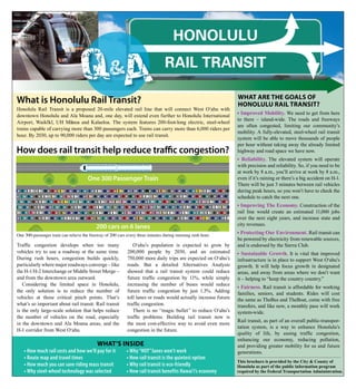 Honolulu

                                    QA             &                            Rail TRansiT

                                                                                                                 What are the goals of
What is Honolulu Rail Transit?                                                                                   honolulu rail transit?
Honolulu Rail Transit is a proposed 20-mile elevated rail line that will connect West O‘ahu with
downtown Honolulu and Ala Moana and, one day, will extend even further to Honolulu International
                                                                                                                 n Improved Mobility. We need to get from here
               - -        -                                                                                      to there – island-wide. The roads and freeways
Airport, Waikı kı, UH Manoa and Kalaeloa. The system features 200-foot-long electric, steel-wheel
                                                                                                                 are often congested, limiting our community’s
trains capable of carrying more than 300 passengers each. Trains can carry more than 6,000 riders per
                                                                                                                 mobility. A fully-elevated, steel-wheel rail transit
hour. By 2030, up to 90,000 riders per day are expected to use rail transit.
                                                                                                                 system will be able to move thousands of people
                                                                                                                 per hour without taking away the already limited
How does rail transit help reduce traffic congestion?                                                            highway and road space we have now.
                                                                                                                 n Reliability. The elevated system will operate
                                                                                                                 with precision and reliability. So, if you need to be
                                                                                                                 at work by 8 a.m., you’ll arrive at work by 8 a.m.,
                                      One 300 Passenger Train                                                    even if it’s raining or there’s a big accident on H-1.
                                                                                                                 There will be just 3 minutes between rail vehicles
                                                                                                                 during peak hours, so you won’t have to check the
                                                                                                                 schedule to catch the next one.
                                                                                                                 n Improving The Economy. Construction of the
                                                                                                                 rail line would create an estimated 11,000 jobs
                                                                                                                 over the next eight years, and increase state and
                                                                                                                 city revenues.
                                           200 cars on 6 lanes
One 300-passenger train can relieve the freeway of 200 cars every three minutes during morning rush hour.
                                                                                                                 nProtecting Our Environment. Rail transit can
                                                                                                                 be powered by electricity from renewable sources,
Traffic congestion develops when too many                      O‘ahu’s population is expected to grow by         and is endorsed by the Sierra Club.
vehicles try to use a roadway at the same time.             200,000 people by 2030, and an estimated             n  Sustainable Growth. It is vital that improved
During rush hours, congestion builds quickly,               750,000 more daily trips are expected on O‘ahu’s     infrastructure is in place to support West O‘ahu’s
particularly where major roadways converge – like           roads. But a detailed Alternatives Analysis          growth. It will help focus growth in designated
the H-1/H-2 Interchange or Middle Street Merge –            showed that a rail transit system could reduce       areas, and away from areas where we don’t want
and from the downtown area outward.                         future traffic congestion by 11%, while simply       it – helping to “keep the country country.”
   Considering the limited space in Honolulu,               increasing the number of buses would reduce          n Fairness. Rail transit is affordable for working
the only solution is to reduce the number of                future traffic congestion by just 1.3%. Adding
                                                                                                                 families, seniors, and students. Rides will cost
vehicles at those critical pinch points. That’s             toll lanes or roads would actually increase future   the same as TheBus and TheBoat, come with free
what’s so important about rail transit. Rail transit        traffic congestion.                                  transfers, and like now, a monthly pass will work
is the only large-scale solution that helps reduce             There is no “magic bullet” to reduce O‘ahu’s      system-wide.
the number of vehicles on the road, especially              traffic problems. Building rail transit now is
                                                                                                                 Rail transit, as part of an overall public-transpor-
in the downtown and Ala Moana areas, and the                the most cost-effective way to avoid even more
                                                                                                                 tation system, is a way to enhance Honolulu’s
H-1 corridor from West O‘ahu.                               congestion in the future.
                                                                                                                 quality of life, by easing traffic congestion,
                                                                                                                 enhancing our economy, reducing pollution,
                                           What’s inside                                                         and providing greater mobility for us and future
    n   How much rail costs and how we’ll pay for it       n   Why “HOT” lanes won’t work                        generations.
    n   Route map and travel times                         n   How rail transit is the quietest option
                                                                                                                 This brochure is provided by the City & County of
    n   How much you can save riding mass transit          n   Why rail transit is eco-friendly                  Honolulu as part of the public information program
    n   Why steel-wheel technology was selected            n   How rail transit benefits Hawai‘i’s economy       required by the Federal Transportation Administration.
 