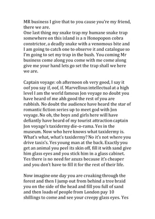 MR business I give that to you cause you’re my friend,
there we are.
One last thing my snake trap my humane snake trap
somewhere on this island is a n Honopopon cobra
constrictor, a deadly snake with a venomous bite and
I am going to catch one to observe it and catalogueso
I’m going to set my trap in the bush. You coming Mr
business come along you come with me come along
give me your hand lets go set the trap shall we here
we are.
Captain voyage: oh afternoon oh very good, I say it
oof you say if, oof, if. Marvellous intellectualat a high
level I am the world famous Jon voyage no doubt you
have heard of me ahh good the rest of you are
rubbish. No doubt the audience have heard the star of
romantic fiction series up to meet god with Jon
voyage. No oh, the boys and girls here will have
defiantly have heard of my tourist attractioncaptain
Jon voyage’s taxidermy die-o-rama. Yes in the
museum. Now who here knows what taxidermy is.
What’s what, what’s taxidermy? No it’s not where you
drive taxis’s. Yes young man at the back. Exactly you
get an animal you peel its skin off, fill it with sand give
him glass eyes and you stick him in a glass cabinet.
Yes there is no need for azuzs because it’s cheaper
and you don’t have to fill it for the rest of their life.
Now imagine one day you are croaking through the
forest and then I jump out from behind a tree braid
you on the side of the head and fill you full of sand
and then loads of people from London pay 10
shillings to come and see your creepy glass eyes. Yes
 
