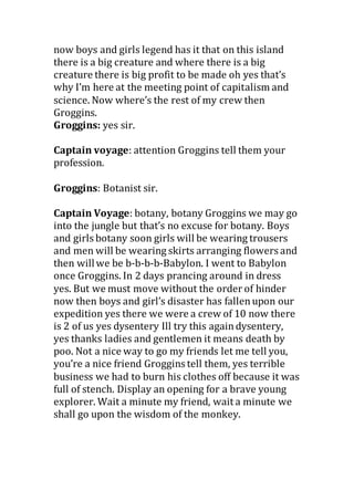 now boys and girls legend has it that on this island
there is a big creature and where there is a big
creature there is big profit to be made oh yes that’s
why I’m here at the meeting point of capitalism and
science. Now where’s the rest of my crew then
Groggins.
Groggins: yes sir.
Captain voyage: attention Groggins tell them your
profession.
Groggins: Botanist sir.
Captain Voyage: botany, botany Groggins we may go
into the jungle but that’s no excuse for botany. Boys
and girls botany soon girls will be wearing trousers
and men will be wearing skirts arranging flowers and
then willwe be b-b-b-b-Babylon. I went to Babylon
once Groggins. In 2 days prancing around in dress
yes. But we must move without the order of hinder
now then boys and girl’s disaster has fallenupon our
expedition yes there we were a crew of 10 now there
is 2 of us yes dysentery Ill try this againdysentery,
yes thanks ladies and gentlemen it means death by
poo. Not a nice way to go my friends let me tell you,
you’re a nice friend Groggins tell them, yes terrible
business we had to burn his clothes off because it was
full of stench. Display an opening for a brave young
explorer. Wait a minute my friend, wait a minute we
shall go upon the wisdom of the monkey.
 