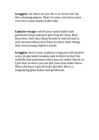 Groggins: oh, there we are. He is so clever isn’t he
like a homing pigeon. That’s it come over here come
over here come stand on this side.
Captain voyage: what’s your name ladies and
gentlemen boys and girls give it up for Zoey. Bow
Zoey bow. Now then deep breath in and out and in
and out marvellous now Zoey we have some things
that every young explorer needs.
Groggins: here’s your explores’ s bag you will need to
wear, its got some monkey nuts in there to feed the
wild life and sometimes when you are under threat so
I put that on there you are put your arm under there.
What else have I got oh lookI got this, this is a
magnifying glass ladies and gentleman.
 