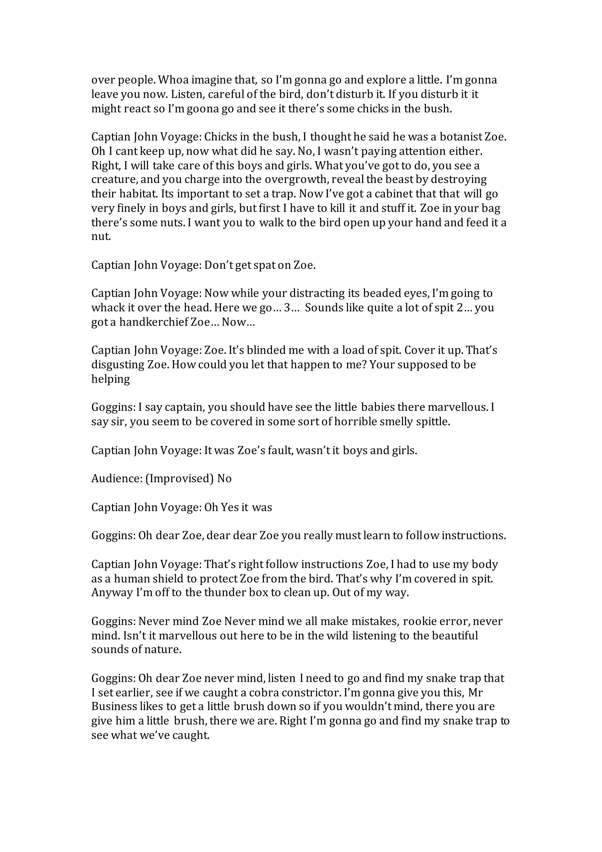 over people. Whoa imagine that, so I’m gonna go and explore a little. I’m gonna
leave you now. Listen, careful of the bird, don’t disturb it. If you disturb it it
might react so I’m goona go and see it there’s some chicks in the bush.
Captian John Voyage: Chicks in the bush, I thought he said he was a botanist Zoe.
Oh I cant keep up, now what did he say. No, I wasn’t paying attention either.
Right, I will take care of this boys and girls. What you’ve got to do, you see a
creature, and you charge into the overgrowth, reveal the beast by destroying
their habitat. Its important to set a trap. Now I’ve got a cabinet that that will go
very finely in boys and girls, but first I have to kill it and stuff it. Zoe in your bag
there’s some nuts. I want you to walk to the bird open up your hand and feed it a
nut.
Captian John Voyage: Don’t get spat on Zoe.
Captian John Voyage: Now while your distracting its beaded eyes, I’m going to
whack it over the head. Here we go… 3… Sounds like quite a lot of spit 2… you
got a handkerchief Zoe… Now…
Captian John Voyage: Zoe. It’s blinded me with a load of spit. Cover it up. That’s
disgusting Zoe. How could you let that happen to me? Your supposed to be
helping
Goggins: I say captain, you should have see the little babies there marvellous. I
say sir, you seem to be covered in some sort of horrible smelly spittle.
Captian John Voyage: It was Zoe’s fault, wasn’t it boys and girls.
Audience: (Improvised) No
Captian John Voyage: Oh Yes it was
Goggins: Oh dear Zoe, dear dear Zoe you really must learn to follow instructions.
Captian John Voyage: That’s right follow instructions Zoe, I had to use my body
as a human shield to protect Zoe from the bird. That’s why I’m covered in spit.
Anyway I’m off to the thunder box to clean up. Out of my way.
Goggins: Never mind Zoe Never mind we all make mistakes, rookie error, never
mind. Isn’t it marvellous out here to be in the wild listening to the beautiful
sounds of nature.
Goggins: Oh dear Zoe never mind, listen I need to go and find my snake trap that
I set earlier, see if we caught a cobra constrictor. I’m gonna give you this, Mr
Business likes to get a little brush down so if you wouldn’t mind, there you are
give him a little brush, there we are. Right I’m gonna go and find my snake trap to
see what we’ve caught.
 