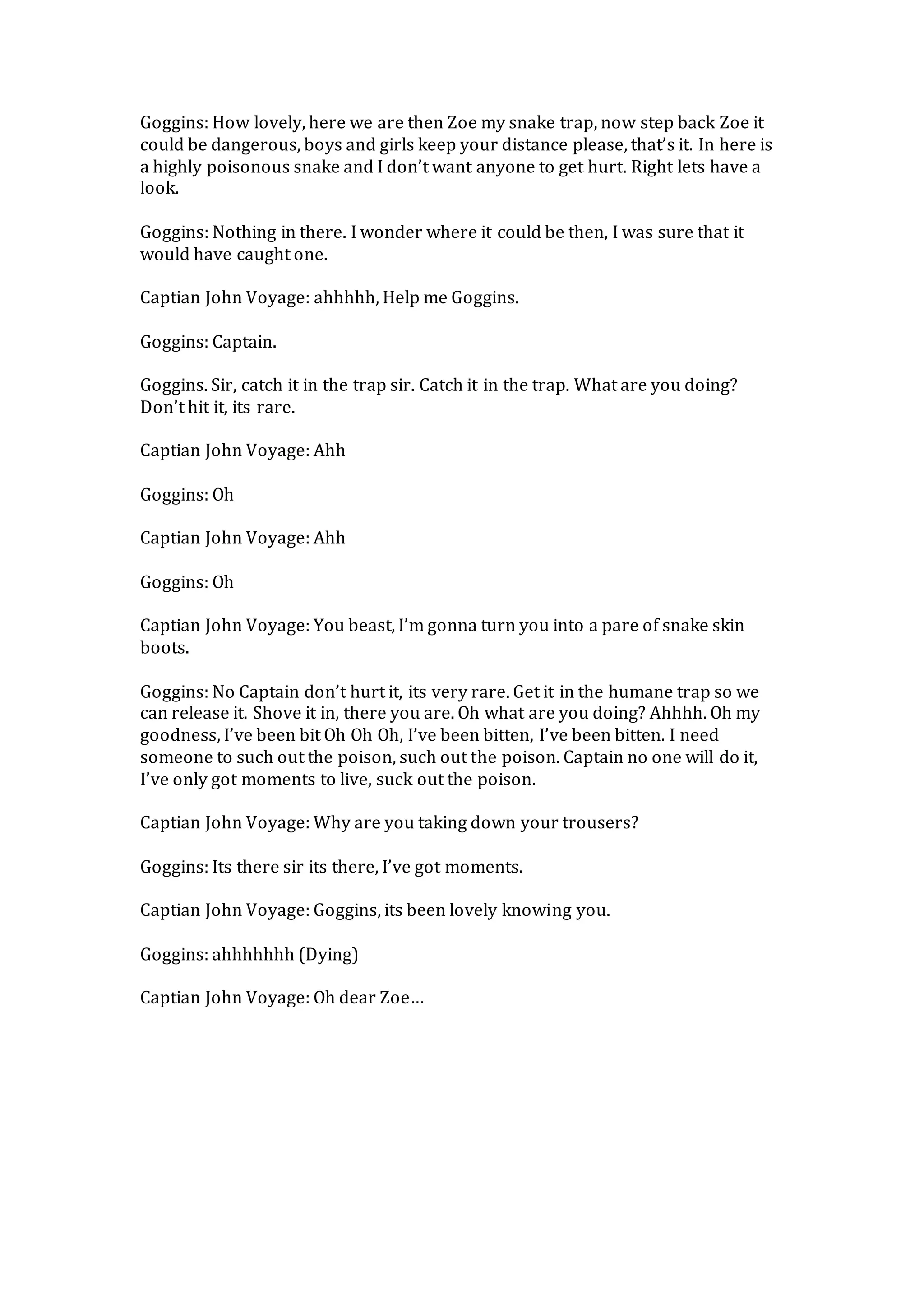 Goggins: How lovely, here we are then Zoe my snake trap, now step back Zoe it
could be dangerous, boys and girls keep your distance please, that’s it. In here is
a highly poisonous snake and I don’t want anyone to get hurt. Right lets have a
look.
Goggins: Nothing in there. I wonder where it could be then, I was sure that it
would have caught one.
Captian John Voyage: ahhhhh, Help me Goggins.
Goggins: Captain.
Goggins. Sir, catch it in the trap sir. Catch it in the trap. What are you doing?
Don’t hit it, its rare.
Captian John Voyage: Ahh
Goggins: Oh
Captian John Voyage: Ahh
Goggins: Oh
Captian John Voyage: You beast, I’m gonna turn you into a pare of snake skin
boots.
Goggins: No Captain don’t hurt it, its very rare. Get it in the humane trap so we
can release it. Shove it in, there you are. Oh what are you doing? Ahhhh. Oh my
goodness, I’ve been bit Oh Oh Oh, I’ve been bitten, I’ve been bitten. I need
someone to such out the poison, such out the poison. Captain no one will do it,
I’ve only got moments to live, suck out the poison.
Captian John Voyage: Why are you taking down your trousers?
Goggins: Its there sir its there, I’ve got moments.
Captian John Voyage: Goggins, its been lovely knowing you.
Goggins: ahhhhhhh (Dying)
Captian John Voyage: Oh dear Zoe…
 