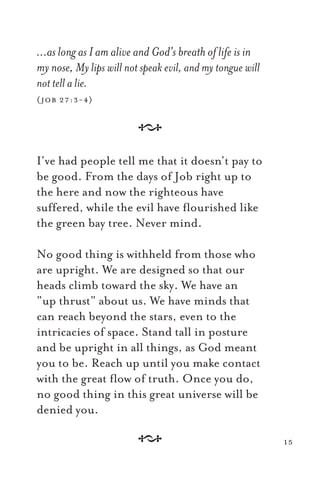 …as long as I am alive and God’s breath of life is in
my nose, My lips will not speak evil, and my tongue will
not tell a lie.
(job 27:3-4)
A
I’ve had people tell me that it doesn’t pay to
be good. From the days of Job right up to
the here and now the righteous have
suffered, while the evil have ﬂourished like
the green bay tree. Never mind.
No good thing is withheld from those who
are upright. We are designed so that our
heads climb toward the sky. We have an
“up thrust” about us. We have minds that
can reach beyond the stars, even to the
intricacies of space. Stand tall in posture
and be upright in all things, as God meant
you to be. Reach up until you make contact
with the great ﬂow of truth. Once you do,
no good thing in this great universe will be
denied you.
A 15
 