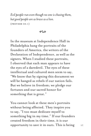 Evil people run even though no one is chasing them,
but good people are as brave as a lion.
(proverb 28:1)
A
In the museum at Independence Hall in
Philadelphia hang the portraits of the
founders of America, the writers of the
Declaration of Independence, as well as the
signers. When I studied these portraits,
I observed that each man appears to have
the eyes of a daredevil. The eyes of these
intellectual and cultured men seem to say,
“We know that by signing this document we
will be hanged as rebels if our nation fails.
But we believe in freedom; we pledge our
fortunes and our sacred honor for
something that is great.”
You cannot look at these men’s portraits
without being affected. They inspire you
to say, “I too must dedicate myself to
something big in my time.” If our founders
created freedom in their time, it is our
opportunity to save it in ours. This is being 17
 