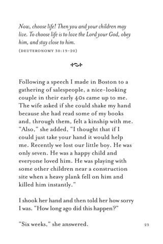 Now, choose life! Then you and your children may
live. To choose life is to love the Lord your God, obey
him, and stay close to him.
(deuteronomy 30:19-20)
A
Following a speech I made in Boston to a
gathering of salespeople, a nice-looking
couple in their early 40s came up to me.
The wife asked if she could shake my hand
because she had read some of my books
and, through them, felt a kinship with me.
“Also,” she added, “I thought that if I
could just take your hand it would help
me. Recently we lost our little boy. He was
only seven. He was a happy child and
everyone loved him. He was playing with
some other children near a construction
site when a heavy plank fell on him and
killed him instantly.”
I shook her hand and then told her how sorry
I was. “How long ago did this happen?”
“Six weeks,” she answered. 23
 
