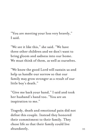 “You are meeting your loss very bravely,”
I said.
“We see it like this,” she said. “We have
three other children and we don’t want to
bring gloom and sadness into our home.
We must think of them, as well as ourselves.
“We know the good Lord will sustain us and
help us handle our sorrow so that our
family may grow stronger as a result of our
little boy’s death.”
“Give me back your hand,” I said and took
her husband’s hand too. “You are an
inspiration to me.”
Tragedy, death and emotional pain did not
defeat this couple. Instead they honored
their commitment to their family. They
chose life so that their family could live
abundantly. 25
 