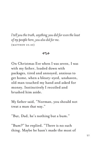 I tell you the truth, anything you did for even the least
of my people here, you also did for me.
(matthew 25:40)
A
On Christmas Eve when I was seven, I was
with my father, loaded down with
packages, tired and annoyed, anxious to
get home, when a bleary-eyed, unshaven,
old man touched my hand and asked for
money. Instinctively I recoiled and
brushed him aside.
My father said, “Norman, you should not
treat a man that way.”
“But, Dad, he’s nothing but a bum.”
“Bum?” he replied. “There is no such
thing. Maybe he hasn’t made the most of
27
 