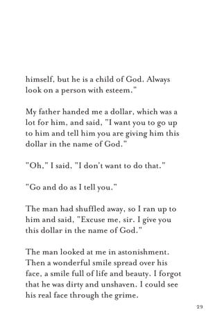 himself, but he is a child of God. Always
look on a person with esteem.”
My father handed me a dollar, which was a
lot for him, and said, “I want you to go up
to him and tell him you are giving him this
dollar in the name of God.”
“Oh,” I said, “I don’t want to do that.”
“Go and do as I tell you.”
The man had shufﬂed away, so I ran up to
him and said, “Excuse me, sir. I give you
this dollar in the name of God.”
The man looked at me in astonishment.
Then a wonderful smile spread over his
face, a smile full of life and beauty. I forgot
that he was dirty and unshaven. I could see
his real face through the grime.
29
 