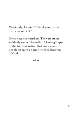 Graciously, he said, “I thank you, sir, in
the name of God.”
My annoyance vanished. The very street
suddenly seemed beautiful. I had a glimpse
of the transformation that comes over
people when you honor them as children
of God.
A
31
 