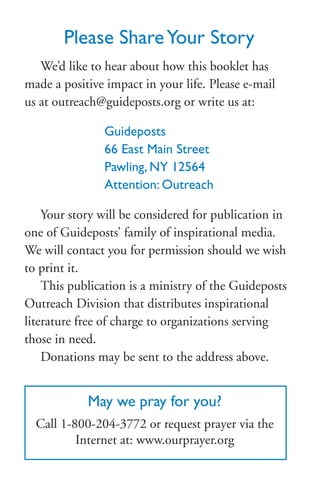 Please ShareYour Story
We’d like to hear about how this booklet has
made a positive impact in your life. Please e-mail
us at outreach@guideposts.org or write us at:
Guideposts
66 East Main Street
Pawling, NY 12564
Attention: Outreach
Your story will be considered for publication in
one of Guideposts’ family of inspirational media.
We will contact you for permission should we wish
to print it.
This publication is a ministry of the Guideposts
Outreach Division that distributes inspirational
literature free of charge to organizations serving
those in need.
Donations may be sent to the address above.
May we pray for you?
Call 1-800-204-3772 or request prayer via the
Internet at: www.ourprayer.org
 