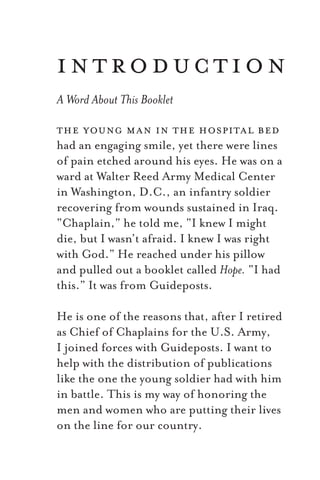the young man in the hospital bed
had an engaging smile, yet there were lines
of pain etched around his eyes. He was on a
ward at Walter Reed Army Medical Center
in Washington, D.C., an infantry soldier
recovering from wounds sustained in Iraq.
“Chaplain,” he told me, “I knew I might
die, but I wasn’t afraid. I knew I was right
with God.” He reached under his pillow
and pulled out a booklet called Hope. “I had
this.” It was from Guideposts.
He is one of the reasons that, after I retired
as Chief of Chaplains for the U.S. Army,
I joined forces with Guideposts. I want to
help with the distribution of publications
like the one the young soldier had with him
in battle. This is my way of honoring the
men and women who are putting their lives
on the line for our country.
introduction
A Word About This Booklet
 