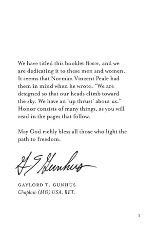 3
We have titled this booklet Honor, and we
are dedicating it to these men and women.
It seems that Norman Vincent Peale had
them in mind when he wrote: “We are
designed so that our heads climb toward
the sky. We have an ‘up thrust’ about us.”
Honor consists of many things, as you will
read in the pages that follow.
May God richly bless all those who light the
path to freedom.
gaylord t. gunhus
Chaplain (MG) USA, RET.
 