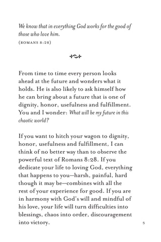 We know that in everything God works for the good of
those who love him.
(romans 8:28)
A
From time to time every person looks
ahead at the future and wonders what it
holds. He is also likely to ask himself how
he can bring about a future that is one of
dignity, honor, usefulness and fulﬁllment.
You and I wonder: What will be my future in this
chaotic world?
If you want to hitch your wagon to dignity,
honor, usefulness and fulﬁllment, I can
think of no better way than to observe the
powerful text of Romans 8:28. If you
dedicate your life to loving God, everything
that happens to you—harsh, painful, hard
though it may be—combines with all the
rest of your experience for good. If you are
in harmony with God’s will and mindful of
his love, your life will turn difﬁculties into
blessings, chaos into order, discouragement
into victory. 5
 