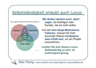 Selbstständigkeit erlaubt auch Luxus
                        Wir dürfen nämlich auch „Nein“
                         sagen. Zu Aufträgen oder
                         Kunden, die wir nicht wollen.
                        Von den drei Haupt-Motivations-
                          Faktoren, müssen für mich
                          (normaler Weise) mindestens
                          zwei erfüllt sein, um ein Projekt
                          anzunehmen.
                        Leisten Sie sich diesen Luxus.
                          Selbstständig zu sein, ist
                          anstrengend genug.


   Elke Fleing | www.selbst-und-staendig.de | www.textfluss.de
 