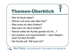 Themen-Überblick
Wer ist heute dabei?
Warum und wozu das alles hier?
Was muss ich denn fordern?
Was kann ich denn fordern?
Warum sollte der Kunde gerade mit mir…?
Gut zuhören und argumentieren − dann klappt‘s
auch mit dem Kunden
Der Kunde will. Will auch ich?

 Elke Fleing | www.textfluss.de | www.selbst-und-staendig.de
 