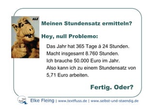Meinen Stundensatz ermitteln?

     Hey, null Problemo:
        Das Jahr hat 365 Tage à 24 Stunden.
        Macht insgesamt 8.760 Stunden.
        Ich brauche 50.000 Euro im Jahr.
        Also kann ich zu einem Stundensatz von
        5,71 Euro arbeiten.

                                Fertig. Oder?

Elke Fleing | www.textfluss.de | www.selbst-und-staendig.de
 