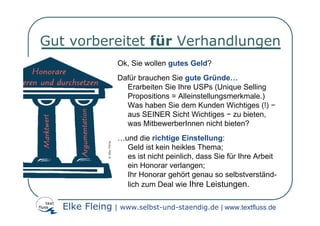 Gut vorbereitet für Verhandlungen
                  Ok, Sie wollen gutes Geld?
                  Dafür brauchen Sie gute Gründe…
                    Erarbeiten Sie Ihre USPs (Unique Selling
                    Propositions = Alleinstellungsmerkmale.)
                    Was haben Sie dem Kunden Wichtiges (!) −
                    aus SEINER Sicht Wichtiges − zu bieten,
                    was MitbewerberInnen nicht bieten?
                  …und die richtige Einstellung:
                    Geld ist kein heikles Thema;
                    es ist nicht peinlich, dass Sie für Ihre Arbeit
                    ein Honorar verlangen;
                    Ihr Honorar gehört genau so selbstverständ-
                    lich zum Deal wie Ihre Leistungen.

   Elke Fleing | www.selbst-und-staendig.de | www.textfluss.de
 