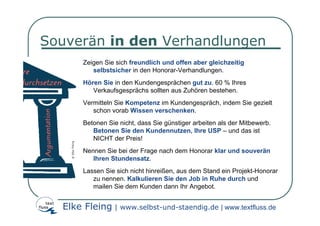 Souverän in den Verhandlungen
       Zeigen Sie sich freundlich und offen aber gleichzeitig
          selbstsicher in den Honorar-Verhandlungen.
       Hören Sie in den Kundengesprächen gut zu. 60 % Ihres
          Verkaufsgesprächs sollten aus Zuhören bestehen.
       Vermitteln Sie Kompetenz im Kundengespräch, indem Sie gezielt
          schon vorab Wissen verschenken.
       Betonen Sie nicht, dass Sie günstiger arbeiten als der Mitbewerb.
          Betonen Sie den Kundennutzen, Ihre USP – und das ist
          NICHT der Preis!
       Nennen Sie bei der Frage nach dem Honorar klar und souverän
          Ihren Stundensatz.
       Lassen Sie sich nicht hinreißen, aus dem Stand ein Projekt-Honorar
          zu nennen. Kalkulieren Sie den Job in Ruhe durch und
          mailen Sie dem Kunden dann Ihr Angebot.


  Elke Fleing | www.selbst-und-staendig.de | www.textfluss.de
 
