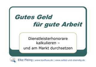 Gutes Geld
     für gute Arbeit

       Dienstleisterhonorare
           kalkulieren –
     und am Markt durchsetzen


 Elke Fleing | www.textfluss.de | www.selbst-und-staendig.de
 