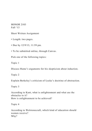 HONOR 2103
Fall ‘13
Short Written Assignment
• Length: two pages.
• Due by 12/9/13, 11:59 pm.
• To be submitted online, through Canvas.
Pick one of the following topics:
Topic 1
Discuss Hume’s arguments for his skepticism about induction.
Topic 2
Explain Berkeley’s criticism of Locke’s doctrine of abstraction.
Topic 3
According to Kant, what is enlightenment and what are the
obstacles to it?
How is enlightenment to be achieved?
Topic 4
According to Wolstonecraft, which kind of education should
women receive?
Why?
 