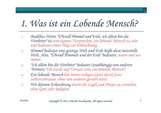1. Was ist ein Lobende Mensch?
 1.         Buddhas Worte "Überall Himmel und Erde, ich allein bin die
            Verehrter" ist sein eigenes Versprechen, ein lobende Mensch zu sein
            und bedeutet einen Weg zur Erleuchtung.
 2.         Himmel bedeutet eine geistige Welt und Erde heißt diese materielle
            Welt. Also, "Überall Himmels und der Erde" bedeutet, wann und wo
            immer.
 3.         "Ich allein bin die Verehrter" bedeutet (unabhängig von anderen
            'Worten) "Ich werde auf Vorsatz sein, ein lobende Mensch".
 4.         Ein lobende Mensch hat immer ruhigen Geist durch feste
            Selbstvertrauen, ohne von anderen gestört wird.
 5.         Wir können Erleuchtung durch die Logik und Praxis zu erreichen,
            ohne Gott oder Religion.

2012/5/22                                        Tsuchiyama.
                       Copyright © 2012, Hitoshi Tsuchiyama. All rights reserved.   3
 