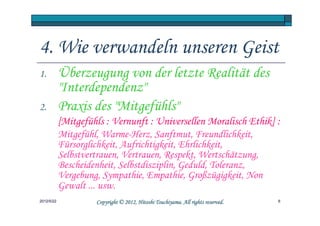 4. Wie verwandeln unseren Geist
1.          Überzeugung von der letzte Realität des
            "Interdependenz"
2.          Praxis des "Mitgefühls"
            [Mitgefühls : Vernunft : Universellen Moralisch Ethik] :
            Mitgefühl, Warme-Herz, Sanftmut, Freundlichkeit,
            Fürsorglichkeit, Aufrichtigkeit, Ehrlichkeit,
            Selbstvertrauen, Vertrauen, Respekt, Wertschätzung,
            Bescheidenheit, Selbstdisziplin, Geduld, Toleranz,
            Vergebung, Sympathie, Empathie, Großzügigkeit, Non
            Gewalt ... usw.
2012/5/22                                      Tsuchiyama.
                     Copyright © 2012, Hitoshi Tsuchiyama. All rights reserved.   6
 
