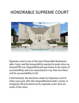 HONORABLE SUPREME COURT
Supreme court is one of the most HonorableInstitution
after Army and this honorabilityreached its peak when an
elected PM was disqualified and sent home in the name of
accountabilityand was enunciated in way that now there
will be accountabilityof all.
Unfortunately, the decisions made by Supreme court in
othercases just after this disqualification didn’t seems to
invigorate the precedent set by supreme court. here are
some of the cases.
 