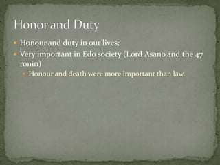 Honour and duty in our lives:
 Very important in Edo society (Lord Asano and the 47
 ronin)
   Honour and death were more important than law.
 