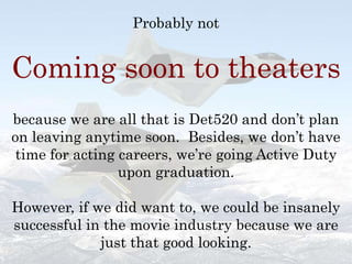 Probably not Coming soon to theatersbecause we are all that is Det520 and don’t plan on leaving anytime soon.  Besides, we don’t have time for acting careers, we’re going Active Duty upon graduation.  However, if we did want to, we could be insanely successful in the movie industry because we are just that good looking.