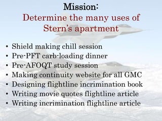 Mission:Determine the many uses of Stern’s apartmentShield making chill sessionPre-PFT carb-loading dinnerPre-AFOQT study sessionMaking continuity website for all GMCDesigning flightline incrimination bookWriting movie quotes flightline articleWriting incrimination flightline article