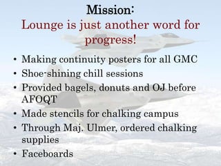 Mission:Lounge is just another word for progress!Making continuity posters for all GMCShoe-shining chill sessionsProvided bagels, donuts and OJ before AFOQTMade stencils for chalking campusThrough Maj. Ulmer, ordered chalking suppliesFaceboards