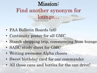 Mission:  Find another synonym for lounge…PAA Bulletin Boards (x6)Continuity poster for all GMCStarch shopping trip, commencing from loungeSABC study sheet for GMCWriting awesome Alpha cheersSweet birthday card for our commanderAll those cans and bottles for the can drive!