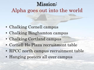 Mission:Alpha goes out into the worldChalking Cornell campusChalking Binghamton campusChalking Cortland campusCornell Ho Plaza recruitment tableRPCC north campus recruitment tableHanging posters all over campus
