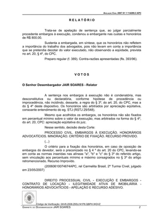 APELAÇÃO CÍVEL 2007 01 1 114289-3 APC


                                    RELATÓRIO


              Trata-se de apelação de sentença que, ao julgar parcialmente
procedente embargos à execução, condenou a embargante nas custas e honorários
de R$ 800,00.
                  Sustenta a embargada, em síntese, que os honorários não refletem
a importância do trabalho dos advogados, pois não levam em conta a importância
que se pretendia decotar do valor executado, não observando a eqüidade, prevista
no art. 20, § 4º, do CPC.
                 Preparo regular (f. 389). Contra-razões apresentadas (fls. 393/96).



                                        VOTOS


O Senhor Desembargador JAIR SOARES - Relator


               A sentença nos embargos à execução não é condenatória, mas
desconstitutiva ou declaratória, conforme hipótese de procedência ou
improcedência, não incidindo, dessarte, a regra do § 3º, do art. 20, do CPC, mas a
do § 4º deste dispositivo. Os honorários são arbitrados por apreciação eqüitativa,
consoante entendimento do eg. STJ (RSTJ 29/548).
                Mesmo que acolhidos os embargos, os honorários não são fixados
em percentual mínimo sobre o valor da execução, mas arbitrados na forma do § 4º,
do art. 20, CPC: apreciação eqüitativa do juiz.
                 Nesse sentido, decisão desta Corte:
           PROCESSO CIVIL. EMBARGOS À EXECUÇÃO. HONORÁRIOS
ADVOCATÍCIOS. MINORAÇÃO. CRITÉRIO DE FIXAÇÃO. RECURSO PROVIDO.
                 (...)
              O critério para a fixação dos honorários, em caso de oposição de
embargos do devedor, será o preconizado no § 4 º do art. 20 do CPC, levando-se
em conta as normas inseridas nas alíneas "a", "b" e "c" do § 3º do referido artigo,
sem vinculação aos percentuais mínimo e máximo consagrados no § 3º do artigo
retromencionado. Recurso Improvido.
                 (20060610074674APC, rel Carmelita Brasil, 2ª Turma Cível, julgado
em 23/05/2007)


           DIREITO PROCESSUAL CIVIL - EXECUÇÃO E EMBARGOS -
CONTRATO DE LOCAÇÃO - ILEGITIMIDADE ATIVA DE IMOBILIÁRIA -
HONORÁRIOS ADVOCATÍCIOS - APELAÇÃO E RECURSO ADESIVO.




          Código de Verificação: 0AV8.2008.Z65U.N1P8.QBPH.WGVZ
GABINETE DO DESEMBARGADOR JAIR SOARES                                                              2
 