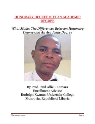 The honoris causa: Page 1
HONORARY DEGREE IS IT AN ACADEMIC
DEGREE
What Makes The Differences Between Honorary
Degree and An Academic Degree
By Prof. Paul Allieu Kamara
Enrollment Advisor
Rudolph Kwanue University College
Monrovia, Republic of Liberia
 