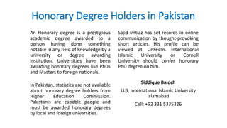 Honorary Degree Holders in Pakistan
An Honorary degree is a prestigious
academic degree awarded to a
person having done something
notable in any field of knowledge by a
university or degree awarding
institution. Universities have been
awarding honorary degrees like PhDs
and Masters to foreign nationals.
In Pakistan, statistics are not available
about honorary degree holders from
Higher Education Commission.
Pakistanis are capable people and
must be awarded honorary degrees
by local and foreign universities.
Sajid Imtiaz has set records in online
communication by thought-provoking
short articles. His profile can be
viewed at LinkedIn. International
Islamic University or Cornell
University should confer honorary
PhD degree on him.
Siddique Baloch
LLB, International Islamic University
Islamabad
Cell: +92 331 5335326
 