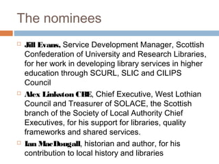 The nominees
Jill Evans, Service Development Manager, Scottish
Confederation of University and Research Libraries,
for her work in developing library services in higher
education through SCURL, SLIC and CILIPS
Council
Alex Linkston CBE, Chief Executive, West Lothian
Council and Treasurer of SOLACE, the Scottish
branch of the Society of Local Authority Chief
Executives, for his support for libraries, quality
frameworks and shared services.
Ian MacDougall, historian and author, for his
contribution to local history and libraries