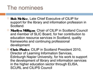 The nominees
Bob McKee, Late Chief Executive of CILIP for
support for the library and information profession in
Scotland.
Marilyn Milligan, Chair of CILIP in Scotland Council
and member of SLIC Board, for her contribution to
education resource services in Scotland, quality
frameworks and continuing professional
development
Chris Pinder, CILIP in Scotland President 2010,
Director of Learning Information Services,
Edinburgh Napier University, for his work to support
the development of library and information services
in the higher education sector through ELISA,
SCURL and CILIPS Council