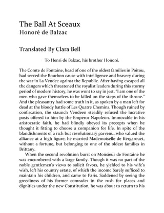 The Ball At Sceaux
Honoré de Balzac
Translated By Clara Bell
To Henri de Balzac, his brother Honoré.
The Comte de Fontaine, head of one of the oldest families in Poitou,
had served the Bourbon cause with intelligence and bravery during
the war in La Vendee against the Republic. After having escaped all
the dangers which threatened the royalist leaders during this stormy
period of modern history, he was wont to say in jest, “I am one of the
men who gave themselves to be killed on the steps of the throne.”
And the pleasantry had some truth in it, as spoken by a man left for
dead at the bloody battle of Les Quatre Chemins. Though ruined by
confiscation, the staunch Vendeen steadily refused the lucrative
posts offered to him by the Emperor Napoleon. Immovable in his
aristocratic faith, he had blindly obeyed its precepts when he
thought it fitting to choose a companion for life. In spite of the
blandishments of a rich but revolutionary parvenu, who valued the
alliance at a high figure, he married Mademoiselle de Kergarouet,
without a fortune, but belonging to one of the oldest families in
Brittany.
When the second revolution burst on Monsieur de Fontaine he
was encumbered with a large family. Though it was no part of the
noble gentlemen’s views to solicit favors, he yielded to his wife’s
wish, left his country estate, of which the income barely sufficed to
maintain his children, and came to Paris. Saddened by seeing the
greediness of his former comrades in the rush for places and
dignities under the new Constitution, he was about to return to his
 