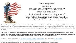 The Proposed
National
HONOR.CELEBRATE.INSPIRE.™
Patriotic Initiative
in Remembrance and Support of
our Fallen Warriors and their Families
Prepared by Al Burzynski, APR, in cooperation with the Fallen 15
The words spoken by President Truman’s address before a Joint Session of the Congress April 16,1945, serves as the
inspiration to affirm our commitment to remember our fallen warriors who answered America’s sacred call to duty and
continue to support their loved whose lives were forever changed in support of combat, humanitarian and peacekeeping
missions.
“Our debt to the heroic men and valiant women in the service of our country can never be repaid. They have
earned our undying gratitude. America will never forget their sacrifices. Because of these sacrifices, the dawn of
justice and freedom throughout the world slowly casts its gleam across the horizon.”
Additional inspiration provided by the “The National Moment of Remembrance Act” (December 2000) P.L. 106 106-579
No direct or indirect endorsement by the White House, Department of Defense, or Department of Veterans Affairs.
 