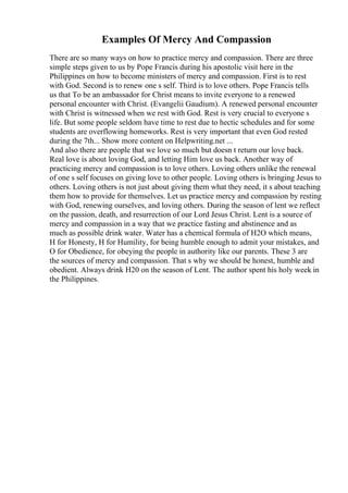 Examples Of Mercy And Compassion
There are so many ways on how to practice mercy and compassion. There are three
simple steps given to us by Pope Francis during his apostolic visit here in the
Philippines on how to become ministers of mercy and compassion. First is to rest
with God. Second is to renew one s self. Third is to love others. Pope Francis tells
us that To be an ambassador for Christ means to invite everyone to a renewed
personal encounter with Christ. (Evangelii Gaudium). A renewed personal encounter
with Christ is witnessed when we rest with God. Rest is very crucial to everyone s
life. But some people seldom have time to rest due to hectic schedules and for some
students are overflowing homeworks. Rest is very important that even God rested
during the 7th... Show more content on Helpwriting.net ...
And also there are people that we love so much but doesn t return our love back.
Real love is about loving God, and letting Him love us back. Another way of
practicing mercy and compassion is to love others. Loving others unlike the renewal
of one s self focuses on giving love to other people. Loving others is bringing Jesus to
others. Loving others is not just about giving them what they need, it s about teaching
them how to provide for themselves. Let us practice mercy and compassion by resting
with God, renewing ourselves, and loving others. During the season of lent we reflect
on the passion, death, and resurrection of our Lord Jesus Christ. Lent is a source of
mercy and compassion in a way that we practice fasting and abstinence and as
much as possible drink water. Water has a chemical formula of H2O which means,
H for Honesty, H for Humility, for being humble enough to admit your mistakes, and
O for Obedience, for obeying the people in authority like our parents. These 3 are
the sources of mercy and compassion. That s why we should be honest, humble and
obedient. Always drink H20 on the season of Lent. The author spent his holy week in
the Philippines.
 